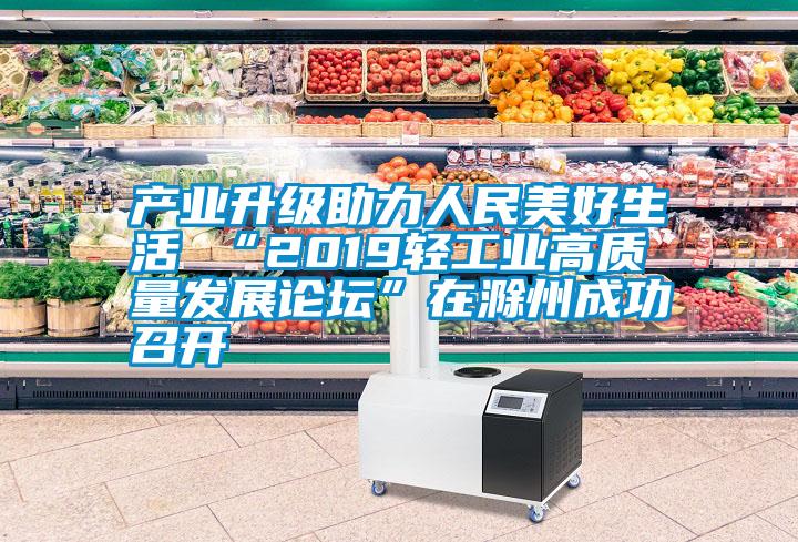 产业升级助力人民美好生活 “2019轻工业高质量发展论坛”在滁州成功召开